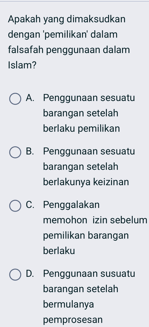 Apakah yang dimaksudkan
dengan 'pemilikan' dalam
falsafah penggunaan dalam
Islam?
A. Penggunaan sesuatu
barangan setelah
berlaku pemilikan
B. Penggunaan sesuatu
barangan setelah
berlakunya keizinan
C. Penggalakan
memohon izin sebelum
pemilikan barangan
berlaku
D. Penggunaan susuatu
barangan setelah
bermulanya
pemprosesan