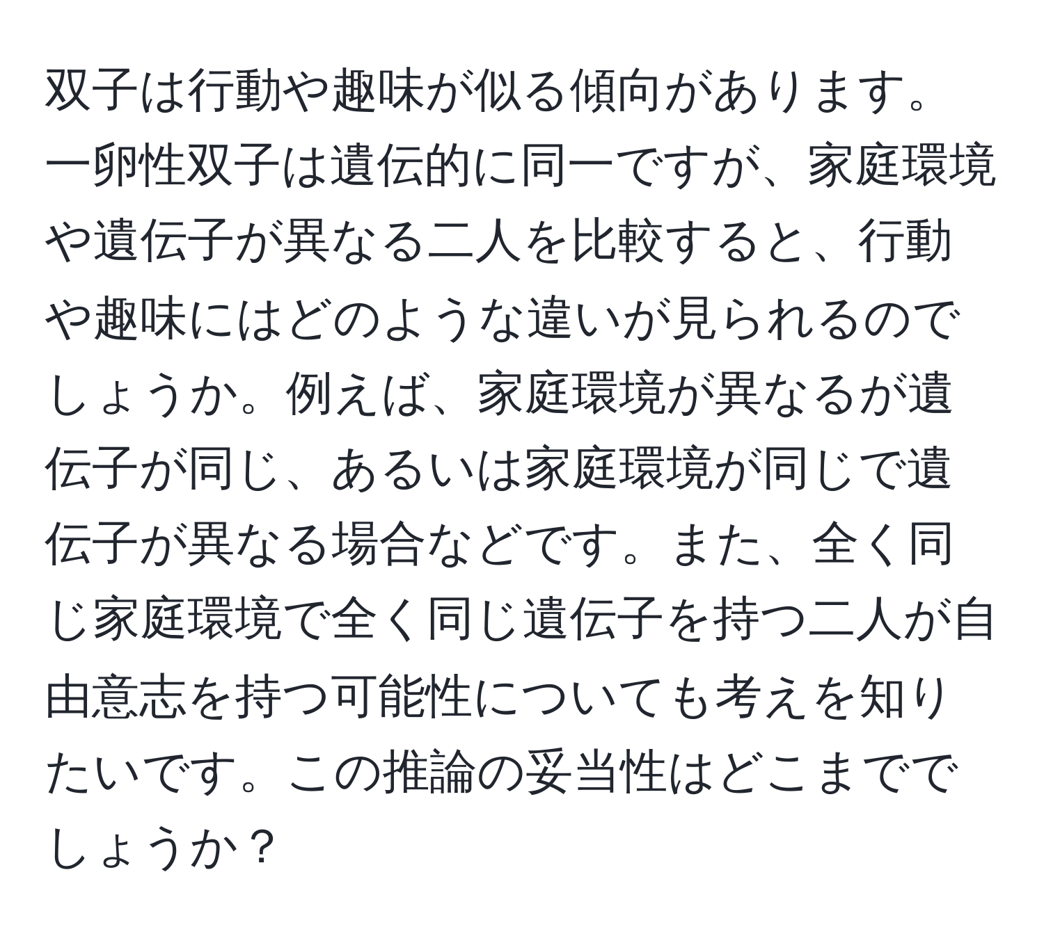 双子は行動や趣味が似る傾向があります。一卵性双子は遺伝的に同一ですが、家庭環境や遺伝子が異なる二人を比較すると、行動や趣味にはどのような違いが見られるのでしょうか。例えば、家庭環境が異なるが遺伝子が同じ、あるいは家庭環境が同じで遺伝子が異なる場合などです。また、全く同じ家庭環境で全く同じ遺伝子を持つ二人が自由意志を持つ可能性についても考えを知りたいです。この推論の妥当性はどこまででしょうか？