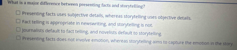 What is a major difference between presenting facts and storytelling?
Presenting facts uses subjective details, whereas storytelling uses objective details.
Fact telling is appropriate in newswriting, and storytelling is not.
Journalists default to fact telling, and novelists default to storytelling.
Presenting facts does not involve emotion, whereas storytelling aims to capture the emotion in the story