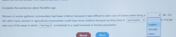 Complete the sertences about Neolthic age. 
Women in hunter-gatherer communties had fewer children because it was difficult to take care of babies while living a life. On 
the otther hand, women in agricultural communities could have more children because as they lived in permanent is change 
was one of the ways in which fluming₹ contributed to a rapid increase in human population. modem 
nomadic 
Reset Next u[ án