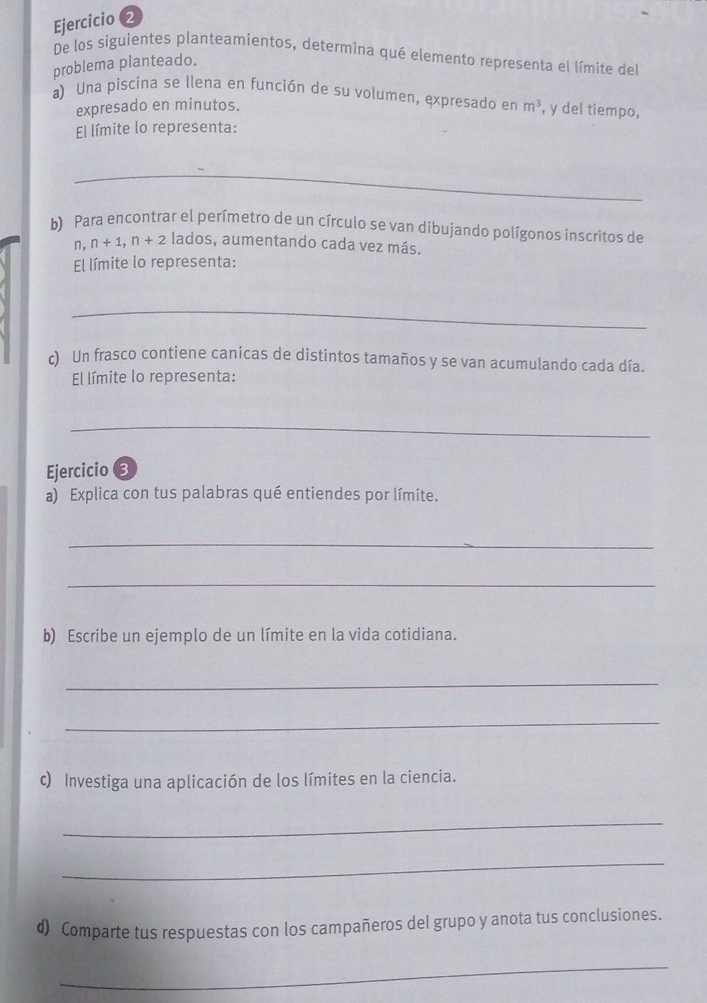 Ejercicio (2 
De los siguientes planteamientos, determina qué elemento representa el límite del 
problema planteado. 
a) Una piscina se llena en función de su volumen, expresado en m^3 , y del tiempo, 
expresado en minutos. 
El límite lo representa: 
_ 
b) Para encontrar el perímetro de un círculo se van dibujando polígonos inscritos de 
n, n+1, n+2 lados, aumentando cada vez más. 
El límite lo representa: 
_ 
c) Un frasco contiene canicas de distintos tamaños y se van acumulando cada día. 
El límite lo representa: 
_ 
Ejercicio 3 
a) Explica con tus palabras qué entiendes por límite. 
_ 
_ 
b) Escribe un ejemplo de un límite en la vida cotidiana. 
_ 
_ 
c) Investiga una aplicación de los límites en la ciencia. 
_ 
_ 
d) Comparte tus respuestas con los campañeros del grupo y anota tus conclusiones. 
_