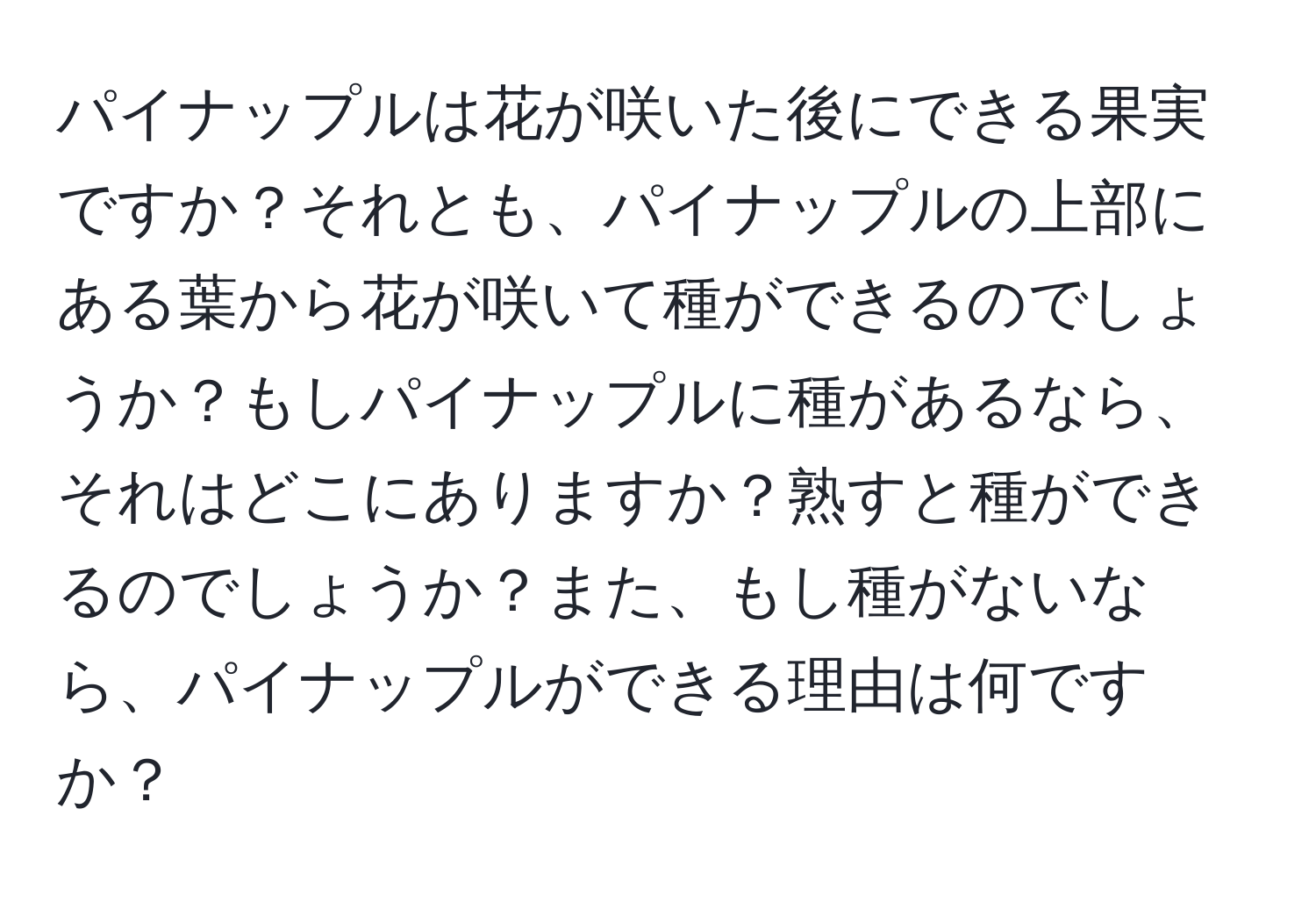 パイナップルは花が咲いた後にできる果実ですか？それとも、パイナップルの上部にある葉から花が咲いて種ができるのでしょうか？もしパイナップルに種があるなら、それはどこにありますか？熟すと種ができるのでしょうか？また、もし種がないなら、パイナップルができる理由は何ですか？