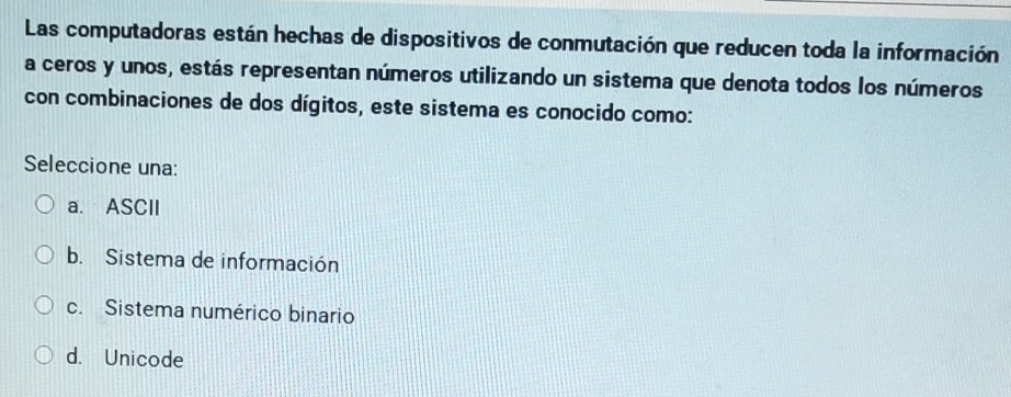 Las computadoras están hechas de dispositivos de conmutación que reducen toda la información
a ceros y unos, estás representan números utilizando un sistema que denota todos los números
con combinaciones de dos dígitos, este sistema es conocido como:
Seleccione una:
a. ASCII
b. Sistema de información
c. Sistema numérico binario
d. Unicode