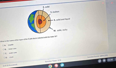 What is the name of the layer of the Earth that is labeled with the letter W?
A. mante
B. inner core
C. outler core
D. crust
Sesaion Scoce: 100% (22)
2 of 10 Answered Session Timer: 0:32
Now 20