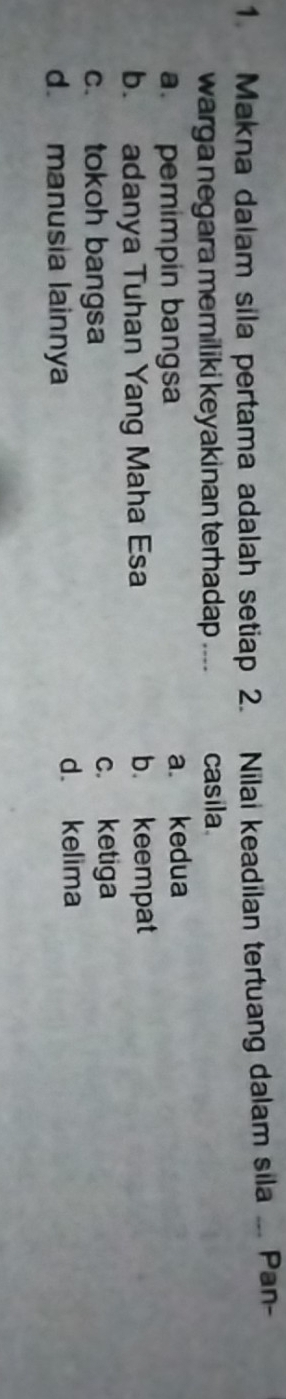 Makna dalam sila pertama adalah setiap 2. Nilai keadilan tertuang dalam sila .. Pan-
warga negara memiliki keyakinan terhadap .... casila
a. pemimpin bangsa a. kedua
b. adanya Tuhan Yang Maha Esa b. keempat
c. tokoh bangsa c. ketiga
d. manusia lainnya d. kelima