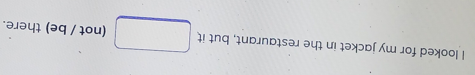 looked for my jacket in the restaurant, but it (not / be) there.
