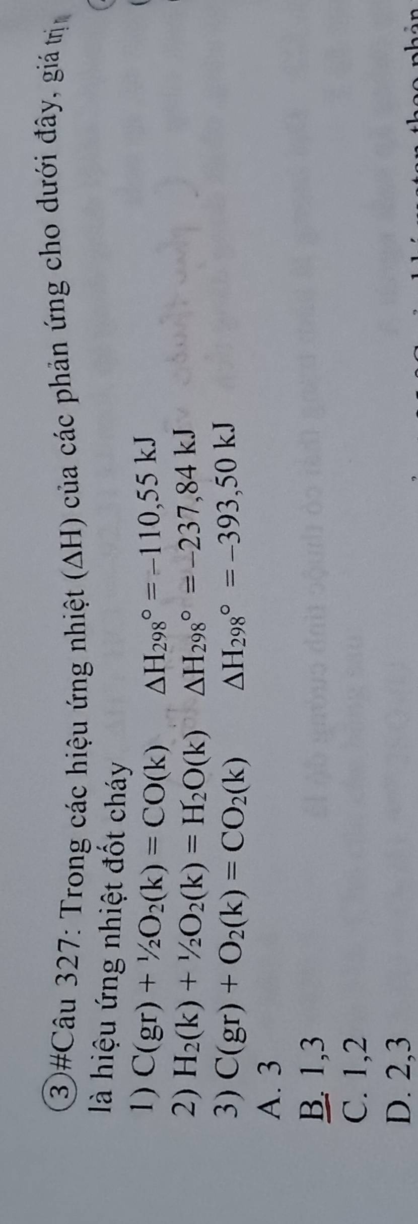 ③#Câu 327: Trong các hiệu ứng nhiệt (ΔH) của các phản ứng cho dưới đây, giả trịn
là hiệu ứng nhiệt đốt cháy
1) C(gr)+1/2O_2(k)=CO(k) △ H_(298)°=-110,55kJ
2) H_2(k)+1/2O_2(k)=H_2O(k) △ H_(298)°=-237,84kJ
3) C(gr)+O_2(k)=CO_2(k) △ H_(298)°=-393,50kJ
A. 3
B. 1, 3
C. 1, 2
D. 2, 3