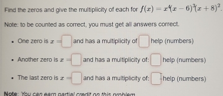 Find the zeros and give the multiplicity of each for f(x)=x^4(x-6)^3(x+8)^2. 
Note: to be counted as correct, you must get all answers correct. 
One zero is x=□ and has a multiplicity of □ help (numbers) 
Another zero is x=□ and has a multiplicity of: □ help (numbers) 
The last zero is x=□ and has a multiplicity of: □ help (numbers) 
Note: You can earn partial credit on this problem