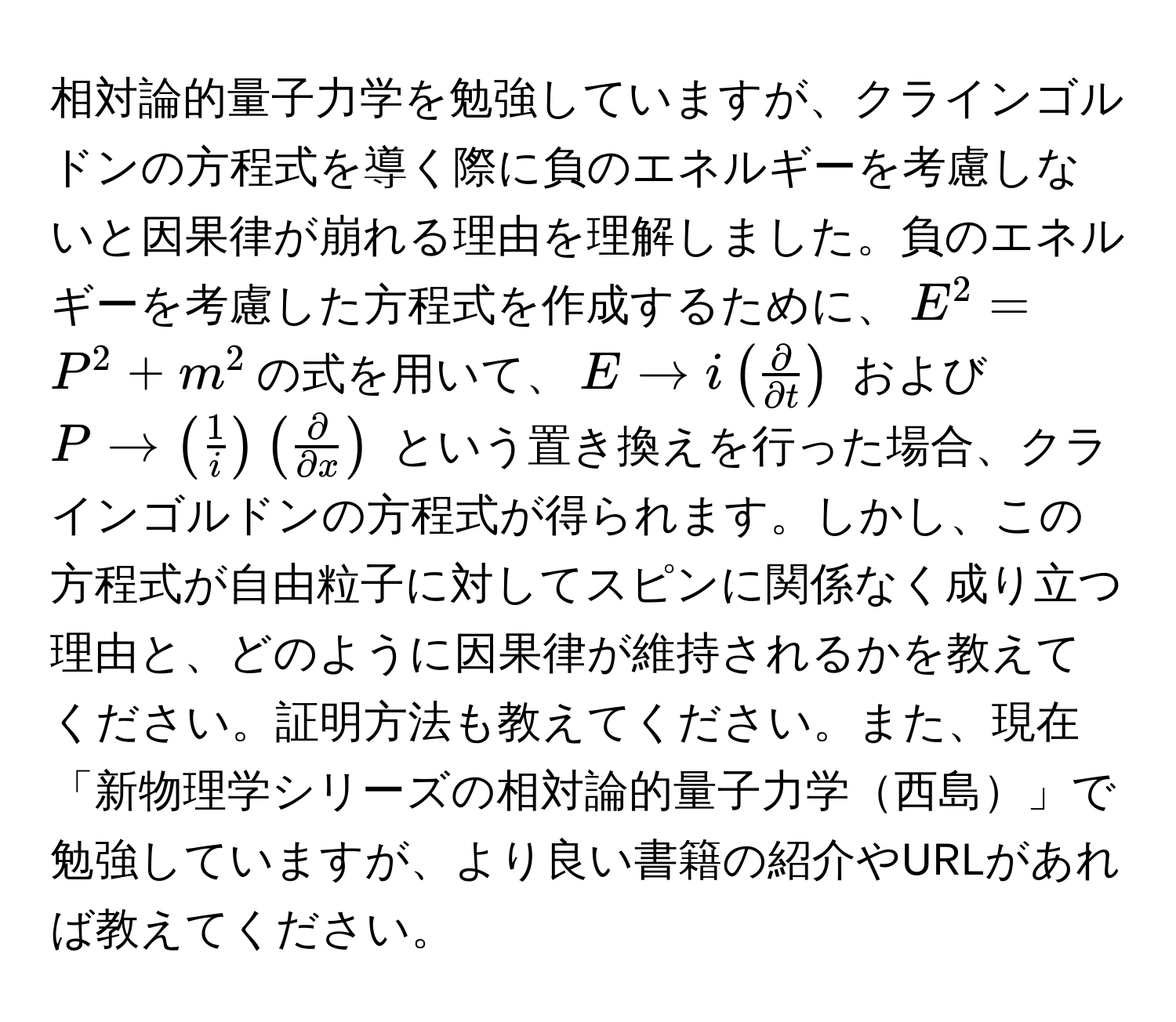 相対論的量子力学を勉強していますが、クラインゴルドンの方程式を導く際に負のエネルギーを考慮しないと因果律が崩れる理由を理解しました。負のエネルギーを考慮した方程式を作成するために、$E^(2 = P^2 + m^2$の式を用いて、$E to i ( fracpartial)partial t )$ および $P to (  1/i  ) (  partial/partial x  )$ という置き換えを行った場合、クラインゴルドンの方程式が得られます。しかし、この方程式が自由粒子に対してスピンに関係なく成り立つ理由と、どのように因果律が維持されるかを教えてください。証明方法も教えてください。また、現在「新物理学シリーズの相対論的量子力学西島」で勉強していますが、より良い書籍の紹介やURLがあれば教えてください。