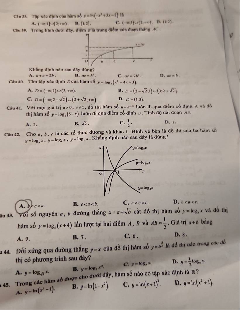 Tập xác định của hàm số y=ln (-x^2+3x-2)
A. (-∈fty ;1]∪ [2;+∈fty ). B. [1;2]. C. (-∈fty ;1)∪ (2;+∈fty ).D.(1:2).
Câu 39. Trong hình dưới đây, điểm B là trung điểm của đoạn thắng AC .
Khẳng định nào sau đây đúng?
A. a+c=2b. B. ac=b^2. C. ac=2b^2. D. ac=b.
Câu 40. Tìm tập xác định Đ của hàm số y=log _3(x^2-4x+3).
A. D=(-∈fty ;1)∪ (3;+∈fty ). B. D=(2-sqrt(2);1)∪ (3:2+sqrt(2)).
C. D=(-∈fty ;2-sqrt(2))∪ (2+sqrt(2);+∈fty ). D. D=(1;3).
Câu 41. Với mọi giá trị a>0,a!= 1 , đồ thị hàm số y=a^(x-3) luôn đi qua điểm cổ định A và đồ
thị hàm số y=log _a(5-x) luôn đi qua điểm cố định B . Tính độ dài đoạn AB.
A. 2. B. sqrt(2)· C.  1/2 . D. 1.
Câu 42. Cho a, b, c là các số thực dương và khác 1. Hình vẽ bên là đồ thị của ba hàm số
y=log _ax,y=log _bx,y=log _cx Khắng định nào sau đây là đúng?
A. b kc B. c C. a D. b
âu 43. : Với số nguyên a, b đường thắng x=a+sqrt(b) cắt đồ thị hàm số y=log _5x và đồ thị
hàm số y=log _5(x+4) lần lượt tại hai điểm A, B và AB= 1/2  , Giá trị a+b bằng
A. 9 . B. 7 . C. 6 . D. 8 .
u 44. Đối xứng qua đường thẳng y=x của đồ thị hàm số y=5^(frac x)2 là đồ thị nào trong các đồ
thị có phương trình sau đây?
A. y=log _sqrt(5)x. B. y=log _5x^2. C. y=log _5x. D. y= 1/2 log _5x.
1 45. Trong các hàm số được cho dưới đây, hàm số nào có tập xác định là R ?
A. y=ln (x^2-1). B. y=ln (1-x^2). C. y=ln (x+1)^2. D. y=ln (x^2+1).