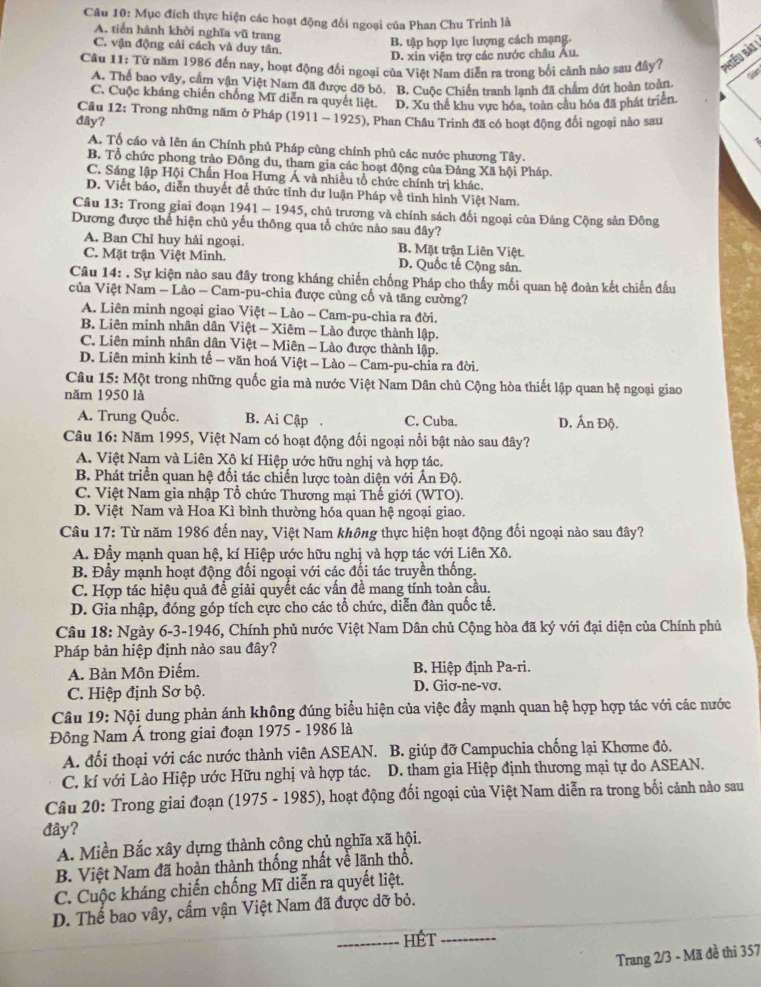 Mục đích thực hiện các hoạt động đối ngoại của Phan Chu Trinh là
A. tiền hành khởi nghĩa vũ trang
B. tập hợp lực lượng cách mạng.
C. vận động cải cách và duy tân.
Câu 11: Từ năm 1986 đến nay, hoạt động đối ngoại của Việt Nam diễn ra trong bối cảnh nào sau đây? Phiếu bài !
D. xin viện trợ các nước châu Âu.
A. Thể bao vây, cấm vận Việt Nam đã được dỡ bỏ. B. Cuộc Chiến tranh lanh đã chấm đứt hoàn toàn.
Gidm
C. Cuộc kháng chiến chống Mĩ diễn ra quyết liệt. D. Xu thế khu vực hóa, toàn cầu hóa đã phát triển.
Cầu 12: Trong những năm ở Pháp (1911-1925
dây? ), Phan Châu Trinh đã có hoạt động đối ngoại nào sau
4
A. Tổ cáo và lên án Chính phủ Pháp cùng chính phủ các nước phương Tây.
B. Tổ chức phong trào Đông du, tham gia các hoạt động của Đảng Xã hội Pháp.
C. Sáng lập Hội Chấn Hoa Hưng Á và nhiều tổ chức chính trị khác.
D. Viết báo, diễn thuyết đề thức tỉnh dư luận Pháp về tỉnh hình Việt Nam.
Cầâu 13: Trong giai đoạn 1941 -1945 , chủ trương và chính sách đối ngoại của Đảng Cộng sản Đông
Dương được thể hiện chủ yếu thông qua tổ chức nào sau đây?
A. Ban Chỉ huy hải ngoại. B. Mặt trận Liên Việt.
C. Mặt trận Việt Minh. D. Quốc tế Cộng sản.
Câu 14: . Sự kiện nào sau đây trong kháng chiến chống Pháp cho thấy mối quan hệ đoàn kết chiến đấu
của Việt Nam — Lào — Cam-pu-chia được củng cố và tăng cường?
A. Liên minh ngoại giao Việt - Lào - Cam-pu-chia ra đời.
B. Liên minh nhân dân Việt - Xiêm - Lào được thành lập.
C. Liên minh nhân dân Việt - Miên - Lào được thành lập.
D. Liên minh kinh tế — văn hoá Việt - Lào - Cam-pu-chia ra đời.
Câu 15:Mhat Q t trong những quốc gia mà nước Việt Nam Dân chủ Cộng hòa thiết lập quan hệ ngoại giao
năm 1950 là
A. Trung Quốc. B. Ai Cập C. Cuba. D. Ấn Độ.
Câu 16: Năm 1995, Việt Nam có hoạt động đối ngoại nổi bật nào sau đây?
A. Việt Nam và Liên Xô kí Hiệp ước hữu nghị và hợp tác.
B. Phát triển quan hệ đối tác chiến lược toàn diện với Ấn Độ.
C. Việt Nam gia nhập Tổ chức Thương mại Thế giới (WTO).
D. Việt Nam và Hoa Kì bình thường hóa quan hệ ngoại giao.
Câu 17: Từ năm 1986 đến nay, Việt Nam không thực hiện hoạt động đối ngoại nào sau đây?
A. Đầy mạnh quan hệ, kí Hiệp ước hữu nghị và hợp tác với Liên Xô.
B. Đầy mạnh hoạt động đối ngoại với các đối tác truyền thống.
C. Hợp tác hiệu quả để giải quyết các vấn đề mang tính toàn cầu.
D. Gia nhập, đóng góp tích cực cho các tổ chức, diễn đàn quốc tế.
Câu 18: Ngày 6-3-1946, Chính phủ nước Việt Nam Dân chủ Cộng hòa đã ký với đại diện của Chính phủ
Pháp bản hiệp định nào sau đây?
A. Bàn Môn Điếm. B. Hiệp định Pa-ri.
C. Hiệp định Sơ bộ. D. Giơ-ne-vơ.
Câu 19: Nội dung phản ánh không đúng biểu hiện của việc đầy mạnh quan hệ hợp hợp tác với các nước
Đông Nam Á trong giai đoạn 1975 - 1986 là
A. đối thoại với các nước thành viên ASEAN. B. giúp đỡ Campuchia chống lại Khome đỏ.
C. kí với Lào Hiệp ước Hữu nghị và hợp tác. D. tham gia Hiệp định thương mại tự do ASEAN.
Câu 20: Trong giai đoạn (1975 - 1985), hoạt động đối ngoại của Việt Nam diễn ra trong bối cảnh nào sau
đây?
A. Miền Bắc xây dựng thành công chủ nghĩa xã hội.
B. Việt Nam đã hoàn thành thống nhất về lãnh thổ.
C. Cuộc kháng chiến chống Mĩ diễn ra quyết liệt.
D. Thế bao vây, cấm vận Việt Nam đã được dỡ bỏ.
_HÉt_
Trang 2/3 - Mã đề thi 357