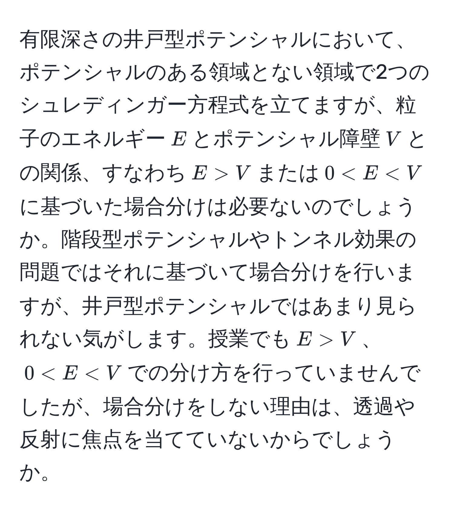 有限深さの井戸型ポテンシャルにおいて、ポテンシャルのある領域とない領域で2つのシュレディンガー方程式を立てますが、粒子のエネルギー$E$とポテンシャル障壁$V$との関係、すなわち$E > V$または$0 < E < V$に基づいた場合分けは必要ないのでしょうか。階段型ポテンシャルやトンネル効果の問題ではそれに基づいて場合分けを行いますが、井戸型ポテンシャルではあまり見られない気がします。授業でも$E > V$、$0 < E < V$での分け方を行っていませんでしたが、場合分けをしない理由は、透過や反射に焦点を当てていないからでしょうか。