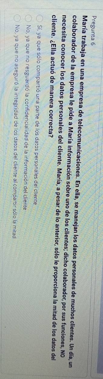 Pregunta 6
María trabaja en una empresa de telecomunicaciones. En ella, se manejan los datos personales de muchos clientes. Un día, un
colaborador de la empresa le pide a María información sobre uno de los clientes; dicho colaborador, por sus funciones, NO
necesita conocer los datos personales del cliente. María, a pesar de lo anterior, sólo le proporciona la mitad de los datos del
cliente. ¿Ella actuó de manera correcta?
Sí, ya que sólo compartió una parte de los datos personales del cliente
No, ya que no resguardó la confidencialidad de la información del cliente
No, ya que no aseguró la integridad de los datos del cliente al compartir sólo la mitad