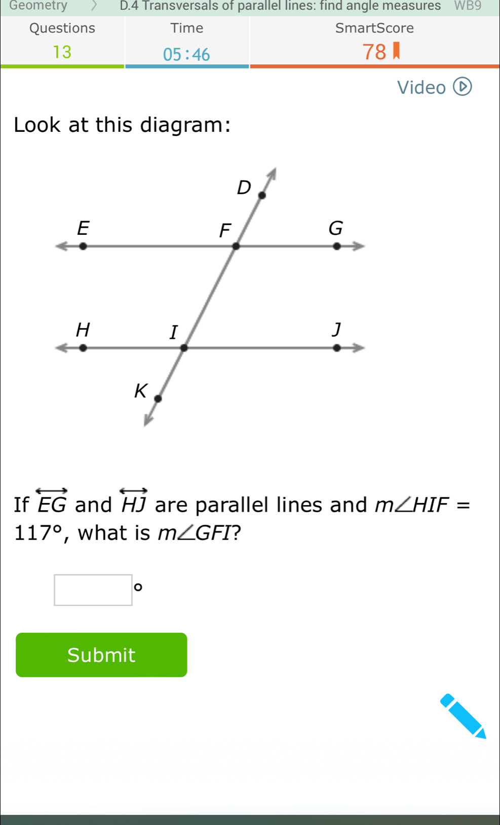 Geometry D.4 Transversals of parallel lines: find angle measures WB9 
Questions Time SmartScore 
13 
05:46 
78 
Video ⓑ 
Look at this diagram: 
If overleftrightarrow EG and overleftrightarrow HJ are parallel lines and m∠ HIF=
117° , what is m∠ GFI
□°
Submit