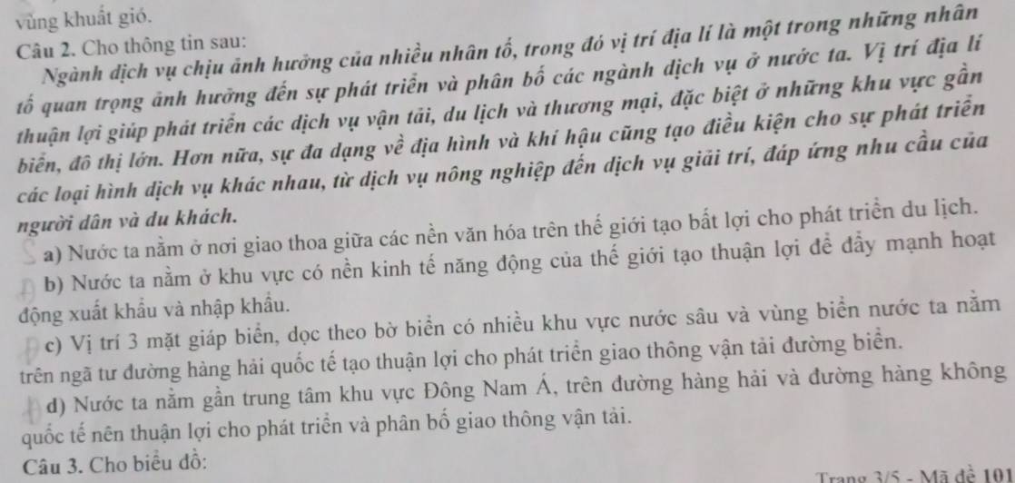 vùng khuất gió.
Ngành dịch vụ chịu ảnh hưởng của nhiều nhân tố, trong đó vị trí địa lí là một trong những nhân
Câu 2. Cho thông tin sau:
tố quan trọng ảnh hưởng đến sự phát triển và phân bố các ngành dịch vụ ở nước ta. Vị trí địa lí
thuận lợi giúp phát triển các dịch vụ vận tải, du lịch và thương mại, đặc biệt ở những khu vực gần
biển, đô thị lớn. Hơn nữa, sự đa dạng về địa hình và khí hậu cũng tạo điều kiện cho sự phát triển
các loại hình dịch vụ khác nhau, từ dịch vụ nông nghiệp đến dịch vụ giải trí, đáp ứng nhu cầu của
người dân và du khách.
a) Nước ta nằm ở nơi giao thoa giữa các nền văn hóa trên thế giới tạo bất lợi cho phát triển du lịch.
b) Nước ta nằm ở khu vực có nền kinh tế năng động của thế giới tạo thuận lợi để đầy mạnh hoạt
động xuất khẩu và nhập khẩu.
c) Vị trí 3 mặt giáp biển, dọc theo bờ biển có nhiều khu vực nước sâu và vùng biển nước ta nằm
trên ngã tư đường hàng hải quốc tế tạo thuận lợi cho phát triển giao thông vận tải đường biển.
d) Nước ta nằm gần trung tâm khu vực Đông Nam Á, trên đường hàng hải và đường hàng không
quốc tế nên thuận lợi cho phát triển và phân bố giao thông vận tải.
Câu 3. Cho biểu đồ:
Trang 3/5 - Mã đề 101