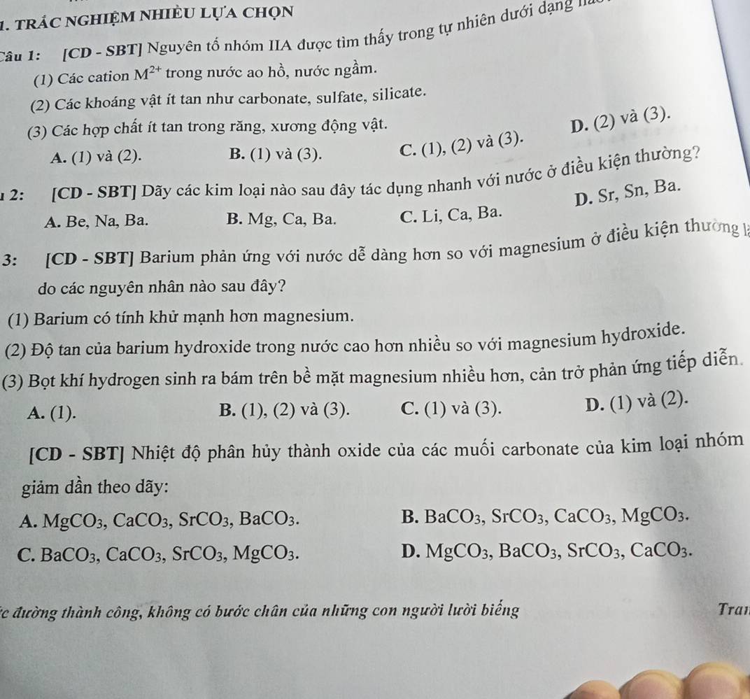 trác nghiệm nhiều lựa chọn
Câu 1:  '  [CD - SBT] Nguyên tổ nhóm IIA được tìm thấy trong tự nhiên dưới dạng '''
(1) Các cation M^(2+) trong nước ao hồ, nước ngầm.
(2) Các khoáng vật ít tan như carbonate, sulfate, silicate.
(3) Các hợp chất ít tan trong răng, xương động vật.
A. (1) và (2). B. (1) và (3).
C. (1), (2) và (3). D. (2) và (3).
u 2: [CD - SBT] Dãy các kim loại nào sau đây tác dụng nhanh với nước ở điều kiện thường?
D. Sr, Sn, Ba.
A. Be, Na, Ba. B. Mg, Ca, Ba. C. Li, Ca, Ba.
3: [CD - SBT] Barium phản ứng với nước dễ dàng hơn so với magnesium ở điều kiện thường kà
do các nguyên nhân nào sau đây?
(1) Barium có tính khử mạnh hơn magnesium.
(2) Độ tan của barium hydroxide trong nước cao hơn nhiều so với magnesium hydroxide.
(3) Bọt khí hydrogen sinh ra bám trên bề mặt magnesium nhiều hơn, cản trở phản ứng tiếp diễn.
A. (1). B. ( 1 1). , (2) và (3). C. (1) và (3).
D. (1) và (2).
[CD - SBT] Nhiệt độ phân hủy thành oxide của các muối carbonate của kim loại nhóm
giảm dần theo dãy:
A. MgCO_3,CaCO_3,SrCO_3,BaCO_3. B. BaCO_3,SrCO_3,CaCO_3,MgCO_3.
C. BaCO_3,CaCO_3,SrCO_3,MgCO_3. D. MgCO_3,BaCO_3,SrCO_3,CaCO_3.
ức đường thành công, không có bước chân của những con người lười biếng Tran