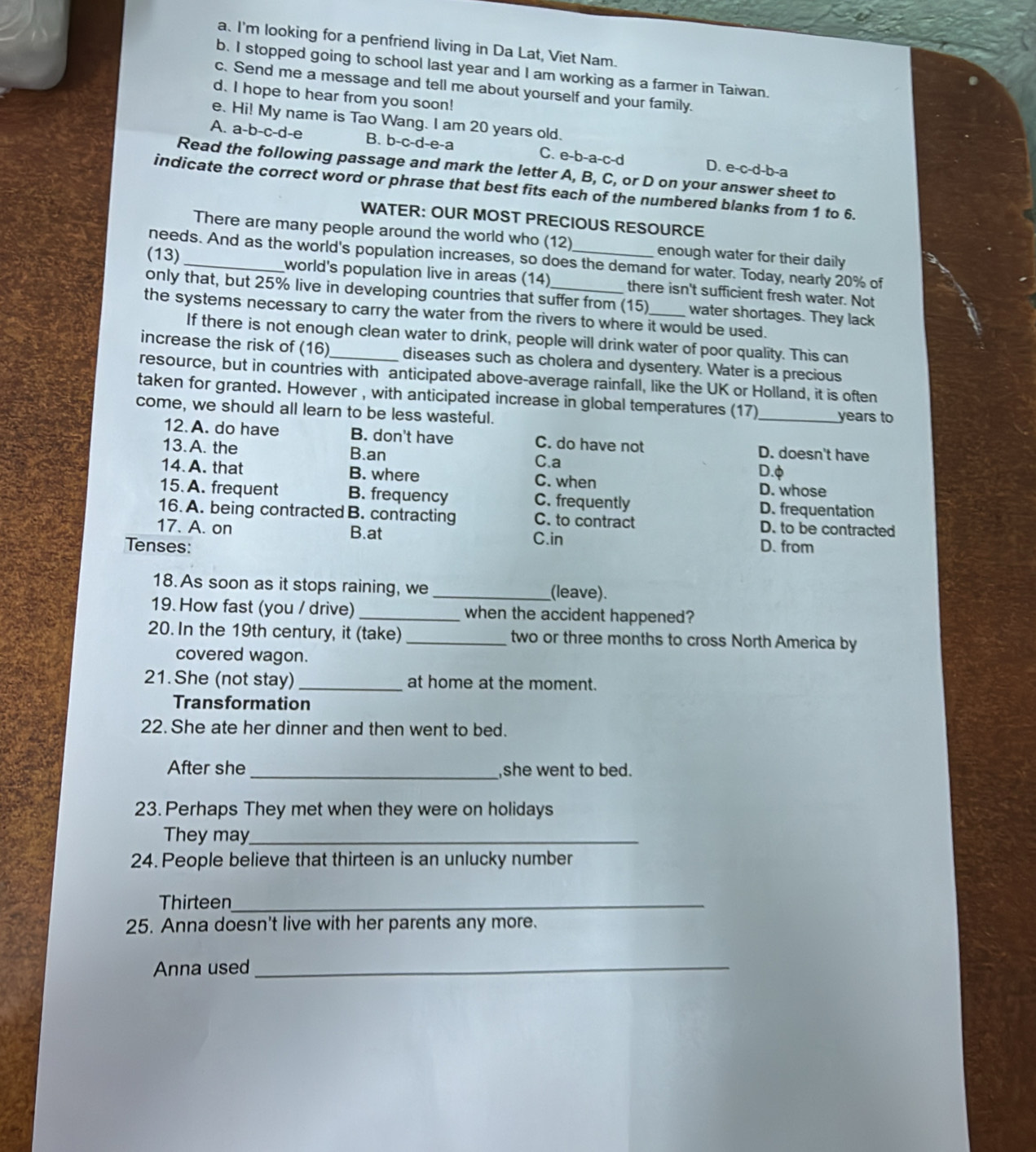 I'm looking for a penfriend living in Da Lat, Viet Nam.
b. I stopped going to school last year and I am working as a farmer in Taiwan.
c. Send me a message and tell me about yourself and your family.
d. I hope to hear from you soon!
e. Hi! My name is Tao Wang. I am 20 years old.
A. a-b-c-d-e B. b-c-d-e-a C. e-b-a-c-d D. e-c-d-b-a
Read the following passage and mark the letter A, B, C, or D on your answer sheet to
indicate the correct word or phrase that best fits each of the numbered blanks from 1 to 6.
WATER: OUR MOST PRECIOUS RESOURCE
There are many people around the world who (12) enough water for their daily
needs. And as the world's population increases, so does the demand for water. Today, nearly 20% of
(13) _world's population live in areas (14) _there isn't sufficient fresh water. Not
only that, but 25% live in developing countries that suffer from (15) water shortages. They lack
the systems necessary to carry the water from the rivers to where it would be used.
If there is not enough clean water to drink, people will drink water of poor quality. This can
increase the risk of (16) diseases such as cholera and dysentery. Water is a precious
resource, but in countries with anticipated above-average rainfall, like the UK or Holland, it is often
taken for granted. However , with anticipated increase in global temperatures (17)
come, we should all learn to be less wasteful. _years to
12.A. do have B. don't have C. do have not D. doesn't have
13. A. the B.an D.φ
C.a
14. A. that B. where C. when D. whose
15.A. frequent B. frequency C. frequently D. frequentation
16. A. being contracted B. contracting C. to contract D. to be contracted
17. A. on B.at C.in
Tenses: D. from
18. As soon as it stops raining, we_ (leave).
19. How fast (you / drive) _when the accident happened?
20. In the 19th century, it (take) _two or three months to cross North America by
covered wagon.
21. She (not stay) _at home at the moment.
Transformation
22. She ate her dinner and then went to bed.
After she _,she went to bed.
23. Perhaps They met when they were on holidays
They may_
24. People believe that thirteen is an unlucky number
Thirteen_
25. Anna doesn't live with her parents any more.
Anna used_