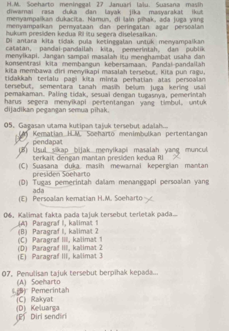 Soeharto meninggal 27 Januari lalu. Suasana masih
diwarnai rasa duka dan layak jika masyarakat ikut
menyampaikan dukacita. Namun, di lain píhak, ada juga yang
menyampaíkan pernyataan dan peringatan agar persoalan
hukum presiden kedua RI itu segera diselesaikan.
Di antara kita tídak pula ketinggalan untuk menyampaikan
catatan, pandai-pandailah kita, pemerintah, dan publik
menyikapi. Jangan sampai masalah itu menghambat usaha dan
konsentrasi kita membangun kebersamaan. Pandai-pandailah
kita membawa diri menyikapi masalah tersebut. Kita pun ragu,
tidakkah terlalu pagi kita minta perhatian atas persoalan
tersebut, sementara tanah masih belum juga kering usai
pemakaman. Paling tidak, sesuai dengan tugasnya, pemerintah
harus segera menyikapi pertentangan yang timbul, untuk
dijadikan pegangan semua pihak.
05. Gagasan utama kutipan tajuk tersebut adalah...
A Kematian H.M. Soeharto menimbulkan pertentangan
      
pendapat
(B) Usul sikap bijak menyikapi masalah yang muncul
terkait dengan mantan presiden kedua RI
(C) Suasana duka masih mewarnai kepergian mantan
presiden Soeharto
(D) Tugas pemerintah dalam menanggapi persoalan yang
ada
(E) Persoalan kematian H.M. Soeharto
06, Kalimat fakta pada tajuk tersebut terletak pada...
(A) Paragraf I, kalimat 1
(B) Paragraf I, kalimat 2
(C) Paragraf III, kalimat 1
(D) Paragraf III, kalimat 2
(E) Paragraf III, kalimat 3
07. Penulisan tajuk tersebut berpihak kepada...
(A) Soeharto
(B) Pemerintah
(C) Rakyat
(D) Keluarga
(E) Diri sendiri