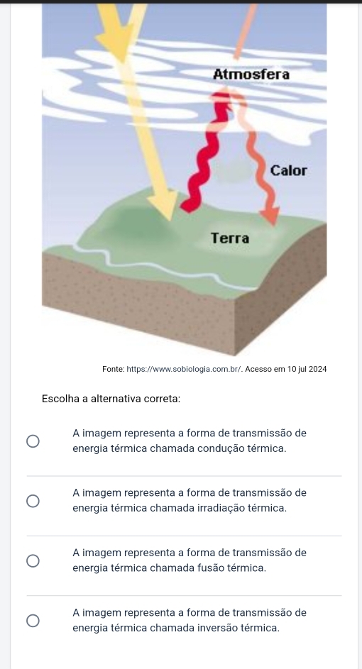 Escolha a alternativa correta:
A imagem representa a forma de transmissão de
energia térmica chamada condução térmica.
A imagem representa a forma de transmissão de
energia térmica chamada irradiação térmica.
A imagem representa a forma de transmissão de
energia térmica chamada fusão térmica.
A imagem representa a forma de transmissão de
energia térmica chamada inversão térmica.