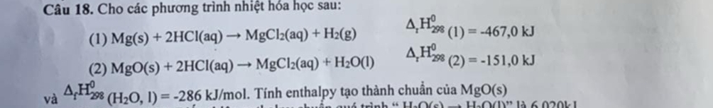 Cho các phương trình nhiệt hóa học sau: 
(1) Mg(s)+2HCl(aq)to MgCl_2(aq)+H_2(g) △ _rH_(298)^0(1)=-467,0kJ
(2) MgO(s)+2HCl(aq)to MgCl_2(aq)+H_2O(l) △ _rH_(298)^0(2)=-151,0kJ
va^(△ _f)H_(298)^0(H_2O,l)=-286kJ/mol. . Tính enthalpy tạo thành chuẩn của MgO(s)
nh “ -()(e to H_a(1)(1)^n1. 6020L1