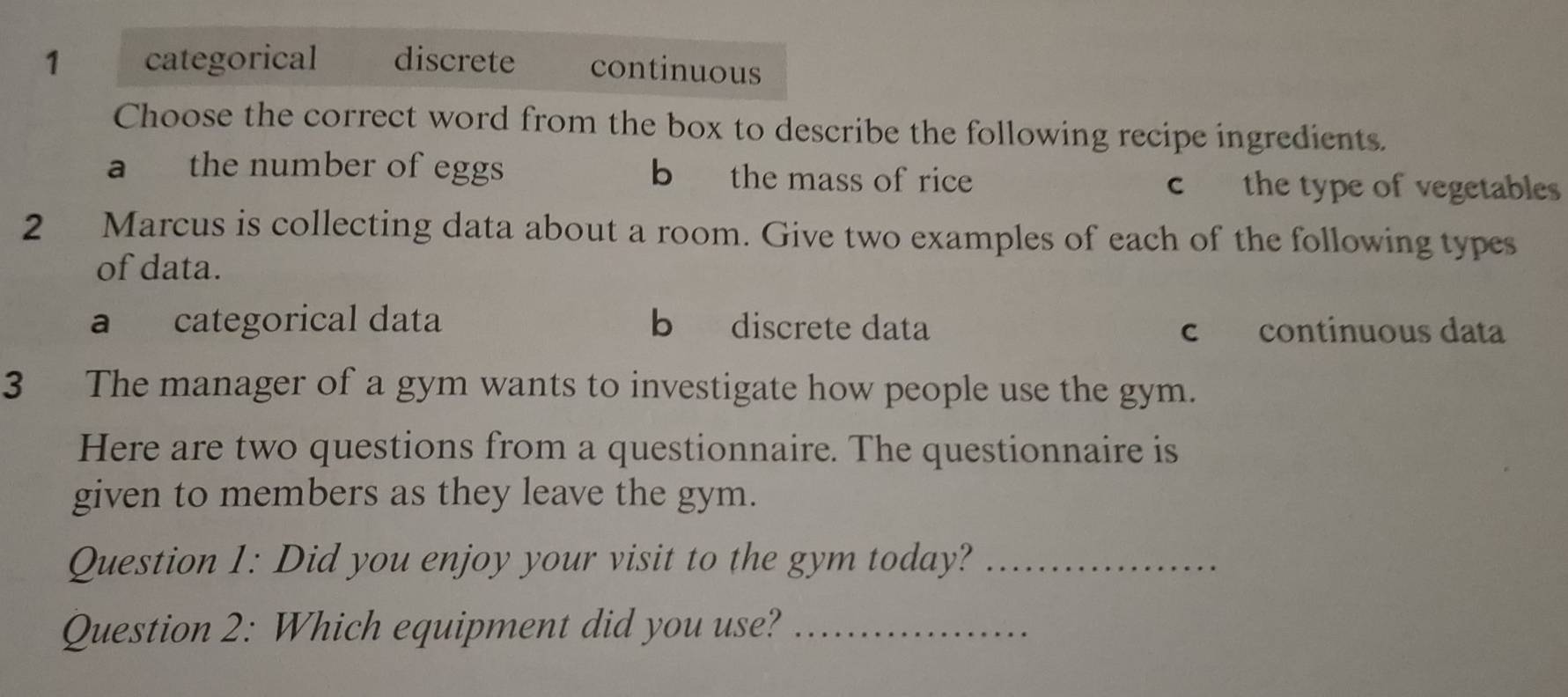 1 categorical discrete continuous
Choose the correct word from the box to describe the following recipe ingredients.
a the number of eggs b the mass of rice c the type of vegetables
2 Marcus is collecting data about a room. Give two examples of each of the following types
of data.
a categorical data b discrete data c continuous data
3 The manager of a gym wants to investigate how people use the gym.
Here are two questions from a questionnaire. The questionnaire is
given to members as they leave the gym.
Question 1: Did you enjoy your visit to the gym today?_
Question 2: Which equipment did you use?_