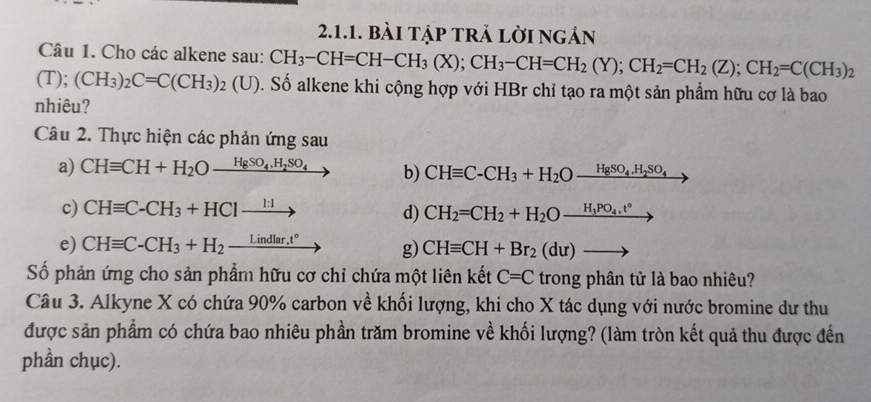 bài tập trả lời ngản 
Câu 1. Cho các alkene sau: CH_3-CH=CH-CH_3(X); CH_3-CH=CH_2(Y); CH_2=CH_2(Z); CH_2=C(CH_3)_2
(T); (CH_3)_2C=C(CH_3)_2(U) S. Số alkene khi cộng hợp với HBr chỉ tạo ra một sản phẩm hữu cơ là bao 
nhiêu? 
Câu 2. Thực hiện các phản ứng sau 
a) CHequiv CH+H_2O_ HgSO_4, H_2SO_4 b) CHequiv C-CH_3+H_2Oxrightarrow HgSO_4.H_2SO_4
c) CHequiv C-CH_3+HC1xrightarrow 1:1
d) CH_2=CH_2+H_2O_ H_3PO_4,t°
e) CHequiv C-CH_3+H_2_ Lindlar.t° g) CHequiv CH+Br_2(du)to
Số phản ứng cho sản phẩm hữu cơ chỉ chứa một liên kết C=C trong phân tử là bao nhiêu? 
Câu 3. Alkyne X có chứa 90% carbon về khối lượng, khi cho X tác dụng với nước bromine dư thu 
được sản phẩm có chứa bao nhiêu phần trăm bromine về khối lượng? (làm tròn kết quả thu được đến 
phần chục).