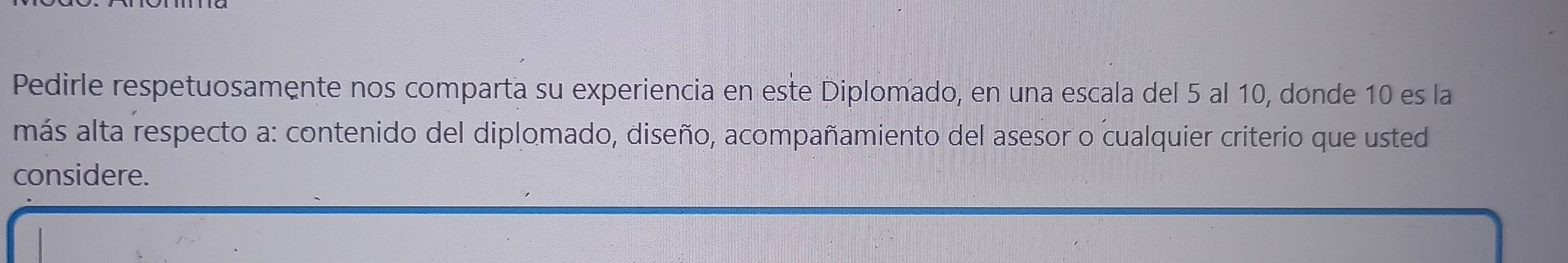 Pedirle respetuosamente nos comparta su experiencia en este Diplomado, en una escala del 5 al 10, donde 10 es la 
más alta respecto a: contenido del diplomado, diseño, acompañamiento del asesor o cualquier criterio que usted 
considere.