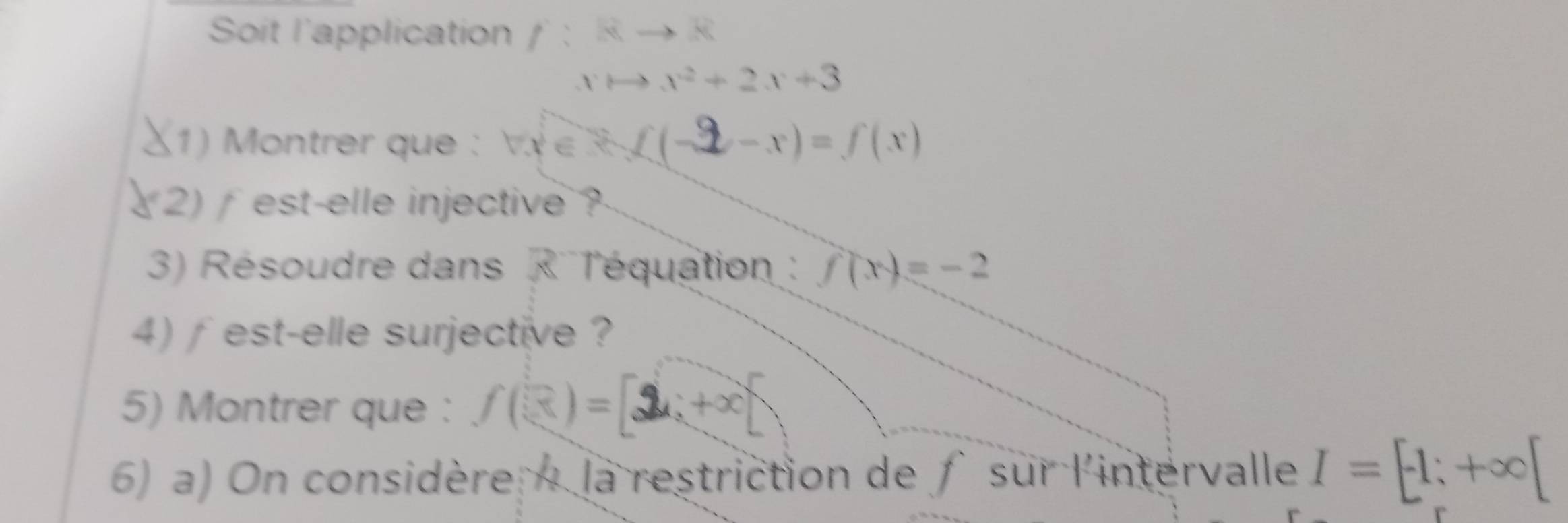 Soit l'application f:Rto R
xto x^2+2x+3
1) Montrer que : VX ∈ L(-2-x)=f(x)
2) est-elle injective ? 
3) Résoudre dans ('T'équation : f(x)=-2
4) ∫est-elle surjective ? 
5) Montrer que : f(3)=[2x+x]
6) a) On considère la restriction de f sur l'intervalle I=[-1;+∈fty [