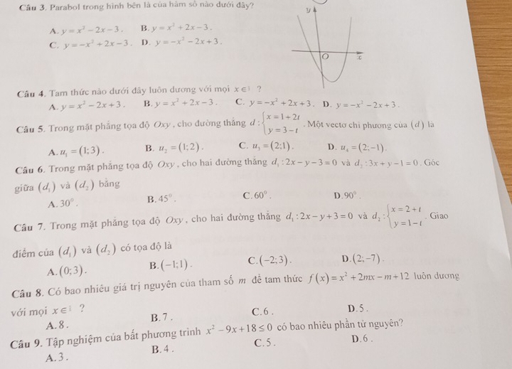 Cầu 3. Parabol trong hình bên là của hàm số nào dưới đây?
A. y=x^2-2x-3. B. y=x^2+2x-3.
C. y=-x^2+2x-3. D. y=-x^2-2x+3.
Câu 4. Tam thức nào dưới đây luôn dương với mọi x∈ 1 ?
A. y=x^2-2x+3. B. y=x^2+2x-3. C. y=-x^2+2x+3. D. y=-x^2-2x+3.
Câu 5. Trong mặt phẳng tọa độ Oxy , cho đường thắng 6 1: beginarrayl x=1+2t y=3-tendarray.. Một vectơ chi phương của (d) là
A. u_1=(1;3). B. u_2=(1;2). C. u_3=(2;1). D. u_4=(2;-1).
Câu 6. Trong mặt phẳng tọa độ Oxy , cho hai đường thắng d_1:2x-y-3=0 và d_2:3x+y-1=0. Góc
giữa (d_1) và (d_2) bǎng
A. 30°. B. 45°. C. 60°. D. 90°.
Câu 7. Trong mặt phẳng tọa độ Oxy, cho hai đường thắng d_1:2x-y+3=0 và d_2:beginarrayl x=2+t y=1-tendarray. Giao
diểm của (d_1) và (d_2) có tọa độ là
A. (0;3). B. (-1:1). C. (-2;3). D. (2;-7).
Câu 8. Có bao nhiêu giá trị nguyên của tham số m đề tam thức f(x)=x^2+2mx-m+12 luôn dương
với mọi x∈^1 ? C. 6 . D. 5 .
A. 8 . B. 7 .
Câu 9. Tập nghiệm của bất phương trình x^2-9x+18≤ 0 có bao nhiêu phần tử nguyên?
A. 3 . B. 4 . C.5 .
D. 6 .