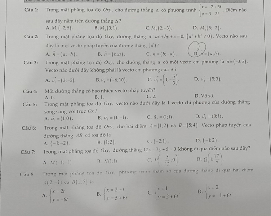 Cầu 1: Trong mặt phẳng tọa độ Oxy, cho dường thắng △ cdot o phương trình beginarrayl x=-2+5t y=3-2tendarray.. Điểm nào
sau dây nằm trên dường thắng A ?
A. M_1(-2;5). B. M_2(3;1). C. M_3(2;-3). D. M_4(5;-2).
Câu 2: Trong mặt phẳng tọa độ Oxy, dường thăng ax+by+c=0,(a^2+b^2!= 0). Vecto nào sau
đây là một vecto pháp tuyến của đường tháng (d ) 7
A. vector n=(a;b). B. vector n=(b;a). C. n=(b;-a). D d=(a;h).
* Câu 3: Trong mặt phẳng tọa độ Oxy, cho đường thăng Δ có một vecto chi phương là vector u=(-3;5).
Vectơ nào dười đây không phải là vectơ chi phương của Δ ?
A. u_i=(3=-(3;-5). B. vector u_2=(-6;10). C. u_1=(1;- 5/3 )· D. u_4-(5-(5;3).
Câu 4: Một đường thẳng có bao nhiêu vectơ pháp tuyến?
A. 0. B. 1. C. 2. D. Vô số
Câu 5: Trong mặt phẳng tọa độ Oxy, vectơ nào dưới đây là 1 vectơ chi phương của đường thắng
song song với trục Ox?
A. dot u_1=(1;0). B. vector u_1=(1:-1). C. i_7=(1;1). D. i_2=(0:1).
Câu 6: Trong mặt phẳng tọa độ Oxy, cho hai điêm A=(1,2) và B=(5,4) Vecto pháp tuyến của
đường thắng AB có tọa độ là
A. (-1;-2). B. (1;2) C. (-2;1). D. (-1:2)
Cu 7: Trong mặt phẳng tọa độ Oxy, đường thăng 12x-7y+5=0 không di qua điểm nào sau đây?
A. M(1;1) B. N(1,1) C. p( 5/12 ,0). D. Q(1, 17/7 )
Cầu 8: Trong mật pháng toa do Oxv phương trình tham so của dương tháng di qua hai điểm
A(2,-1) Và B(2,5) la
A. beginarrayl x=2t y=-6tendarray. B. beginarrayl x=2+t y=5+6tendarray. C. beginarrayl x=1 v=2+6tendarray. D. beginarrayl x=2 y=1+6tendarray.