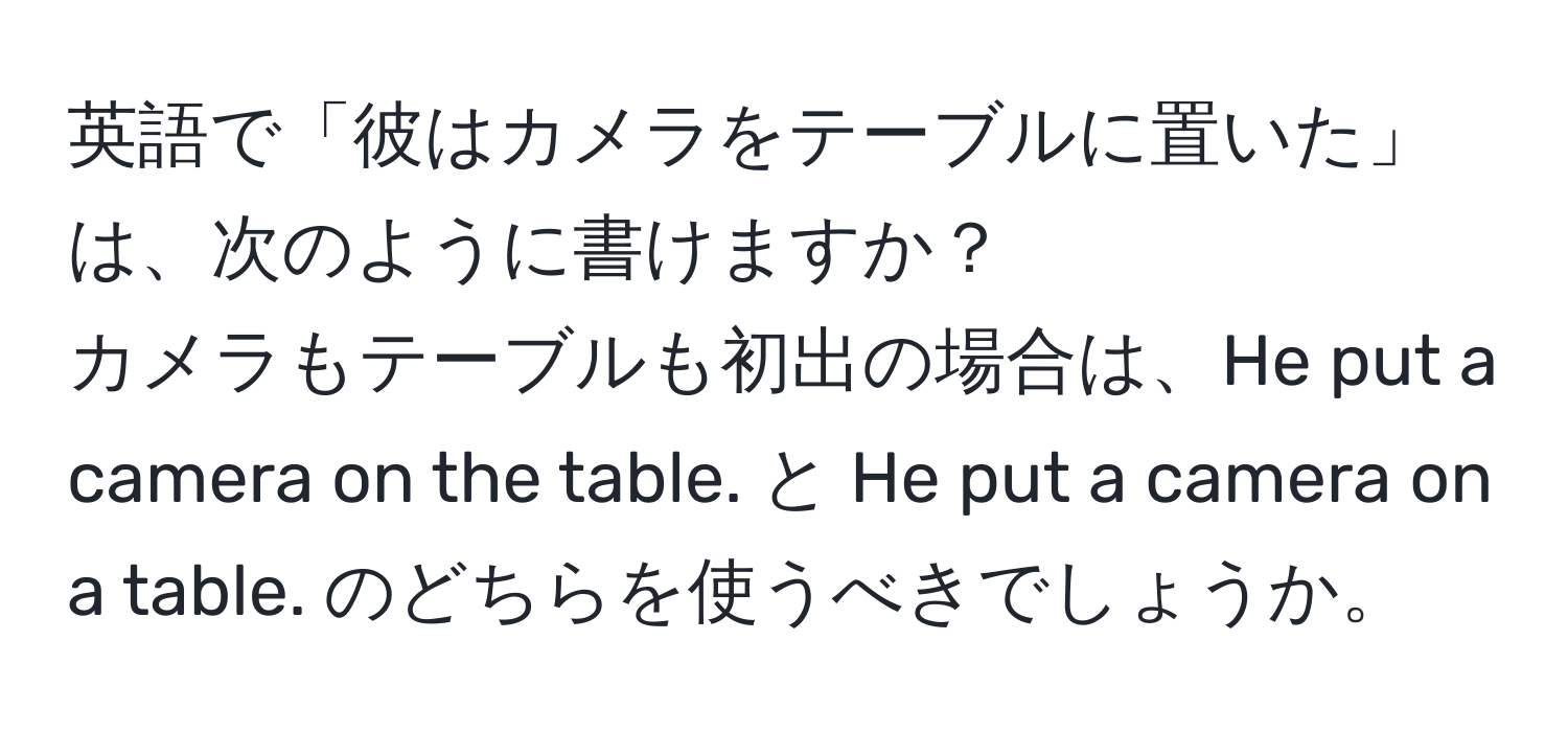 英語で「彼はカメラをテーブルに置いた」は、次のように書けますか？  
カメラもテーブルも初出の場合は、He put a camera on the table. と He put a camera on a table. のどちらを使うべきでしょうか。