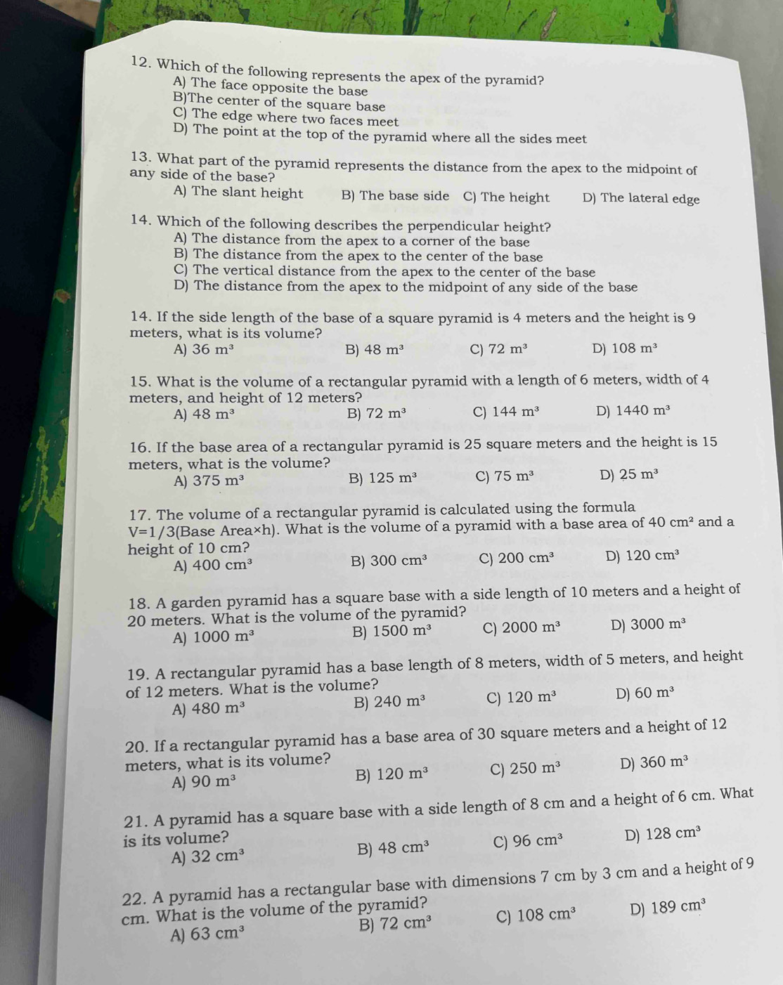 Which of the following represents the apex of the pyramid?
A) The face opposite the base
B)The center of the square base
C) The edge where two faces meet
D) The point at the top of the pyramid where all the sides meet
13. What part of the pyramid represents the distance from the apex to the midpoint of
any side of the base?
A) The slant height B) The base side C) The height D) The lateral edge
14. Which of the following describes the perpendicular height?
A) The distance from the apex to a corner of the base
B) The distance from the apex to the center of the base
C) The vertical distance from the apex to the center of the base
D) The distance from the apex to the midpoint of any side of the base
14. If the side length of the base of a square pyramid is 4 meters and the height is 9
meters, what is its volume?
A) 36m^3 B) 48m^3 C) 72m^3 D) 108m^3
15. What is the volume of a rectangular pyramid with a length of 6 meters, width of 4
meters, and height of 12 meters?
A) 48m^3 B) 72m^3 C) 144m^3 D) 1440m^3
16. If the base area of a rectangular pyramid is 25 square meters and the height is 15
meters, what is the volume?
A) 375m^3 B) 125m^3 C) 75m^3 D) 25m^3
17. The volume of a rectangular pyramid is calculated using the formula
V=1/ 3(Base Are * h) ). What is the volume of a pyramid with a base area of 40cm^2 and a
height of 10 cm?
A) 400cm^3
B) 300cm^3 C) 200cm^3 D) 120cm^3
18. A garden pyramid has a square base with a side length of 10 meters and a height of
20 meters. What is the volume of the pyramid?
A) 1000m^3 B) 1500m^3 C) 2000m^3 D) 3000m^3
19. A rectangular pyramid has a base length of 8 meters, width of 5 meters, and height
of 12 meters. What is the volume?
A) 480m^3 B) 240m^3 C) 120m^3 D) 60m^3
20. If a rectangular pyramid has a base area of 30 square meters and a height of 12
meters, what is its volume? 360m^3
A) 90m^3
B) 120m^3 C) 250m^3 D)
21. A pyramid has a square base with a side length of 8 cm and a height of 6 cm. What
is its volume? 96cm^3 D) 128cm^3
A) 32cm^3
B) 48cm^3 C)
22. A pyramid has a rectangular base with dimensions 7 cm by 3 cm and a height of 9
cm. What is the volume of the pyramid?
A) 63cm^3
B) 72cm^3 C) 108cm^3 D) 189cm^3