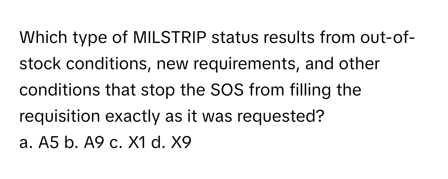 Which type of MILSTRIP status results from out-of-stock conditions, new requirements, and other conditions that stop the SOS from filling the requisition exactly as it was requested?

a. A5 b. A9 c. X1 d. X9