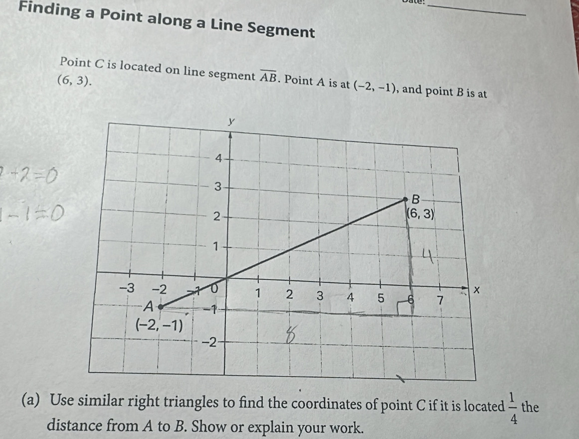 Date:_
Finding a Point along a Line Segment
Point C is located on line segment overline AB. Point A is at (-2,-1) , and point B is at
(6,3).
(a) Use similar right triangles to find the coordinates of point C if it is located  1/4  the
distance from A to B. Show or explain your work.