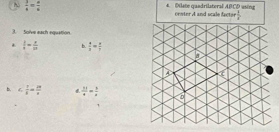  3/4 = a/6 
4. Dilate quadrilateral ABCD using 
center A and scale factor  1/2 . 
3. Solve each equation. 
a.  2/5 = x/15   4/3 = x/7 
b. 
b. C.  7/5 = 28/x  d.  11/4 = 5/x 