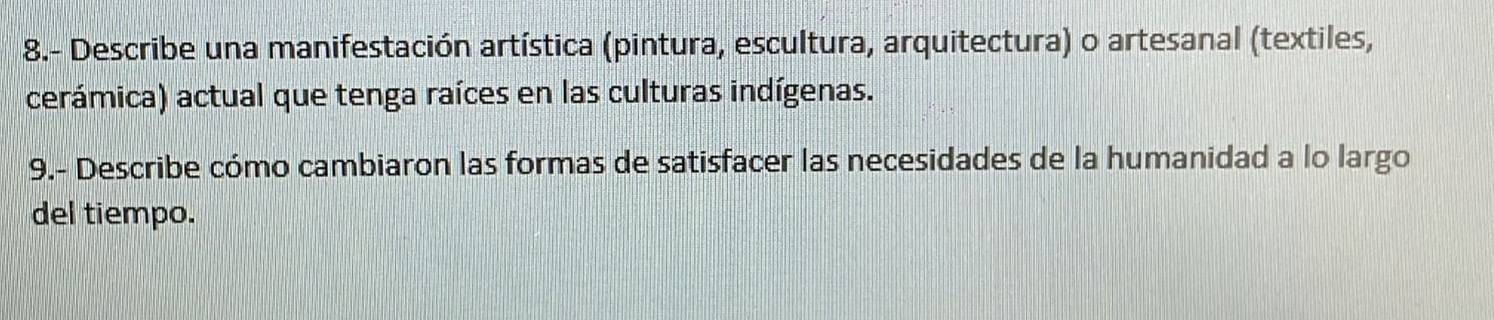 8.- Describe una manifestación artística (pintura, escultura, arquitectura) o artesanal (textiles, 
cerámica) actual que tenga raíces en las culturas indígenas. 
9.- Describe cómo cambiaron las formas de satisfacer las necesidades de la humanidad a lo largo 
del tiempo.