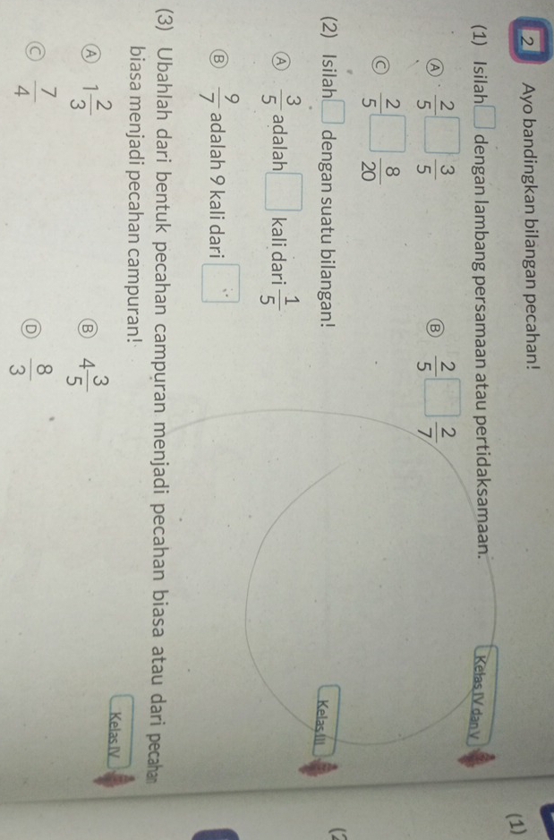 Ayo bandingkan bilangan pecahan!
(1)
(1) Isilah_ dengan lambang persamaan atau pertidaksamaan.
Kełas IV dan V
A  2/5 □  3/5 
Ⓑ  2/5 □  2/7 
a  2/5 □  8/20 
(2) Isilah □ dengan suatu bilangan!
Kelas III
A  3/5  adalah □ kali dari  1/5 
B  9/7  adalah 9 kali dari □
(3) Ubahlah dari bentuk pecahan campuran menjadi pecahan biasa atau dari pecahan
biasa menjadi pecahan campuran!
Ⓐ 1 2/3 
Kelas IV
B 4 3/5 
a  7/4 
D  8/3 