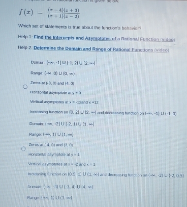 hunction is given taox
f(x)= ((x-4)(x+3))/(x+1)(x-2) 
Which set of statements is true about the function's behavior?
Help 1: Find the Intercepts and Asymptotes of a Rational Function (video)
Help 2: Determine the Domain and Range of Rational Functions (video)
Domain: (-∈fty ,-1]∪ (-1,2)∪ [2,∈fty )
Range: (-∈fty ,0)∪ (0,∈fty )
Zeros at (-3,0) and (4,0)
Honzontal asymptote at y=0
Vertical asymptotes at x=-12an x=12
Increasing function on (0,2)∪ (2,∈fty ) and decreasing function on (-∈fty ,-1)∪ (-1,0)
Domain (-∈fty ,-2]∪ [-2,1)∪ (1,∈fty )
Range (-∈fty ,1)∪ (1,∈fty )
Zeros at (-4,0) and (3,0)
Honizantal asymplote at y=1
Vertical asymptotes at x=-2 and x=1
Increasing function on (0.5,1)∪ (1,∈fty ) and decreasing function on  -∈fty ,-2)∪ (-2,0.5)
Domain (-∈fty ,-3)∪ (-3,4)∪ (4,∈fty )
Range (-∈fty ,1)∪ (1,∈fty )