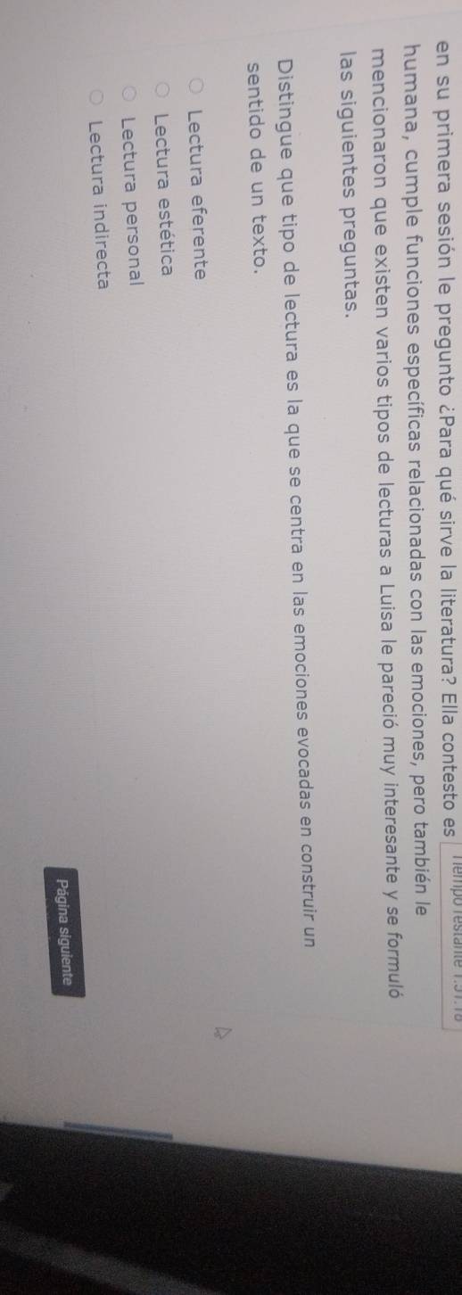 en su primera sesión le pregunto ¿Para qué sirve la literatura? Ella contesto es empó restan e 
humana, cumple funciones específicas relacionadas con las emociones, pero también le
mencionaron que existen varios tipos de lecturas a Luisa le pareció muy interesante y se formuló
las siguientes preguntas.
Distingue que tipo de lectura es la que se centra en las emociones evocadas en construir un
sentido de un texto.
Lectura eferente
Lectura estética
Lectura personal
Lectura indirecta
Página siguiente