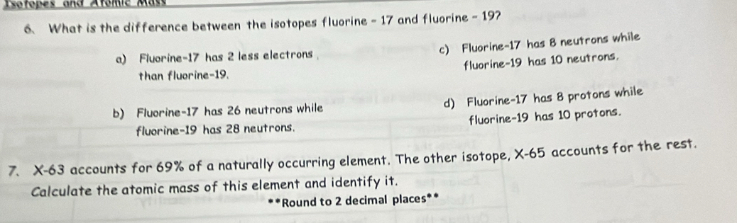 Isofopes and Atomic Mas
6. What is the difference between the isotopes fluorine - 17 and fluorine - 197
c) Fluorine- 17 has 8 neutrons while
a) Fluorine -17 has 2 less electrons
fluorine- 19 has 10 neutrons.
than fluorine- 19.
d) Fluorine- 17 has 8 protons while
b) Fluorine -17 has 26 neutrons while
fluorine -19 has 28 neutrons. fluorine- 19 has 10 protons.
7. X-63 accounts for 69% of a naturally occurring element. The other isotope, X-65 accounts for the rest.
Calculate the atomic mass of this element and identify it.
*Round to 2 decimal places**