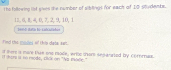 The following list gives the number of siblings for each of 10 students.
11, 6, 8, 4, 0, 7, 2, 9, 10, 1
Send data to calculator 
Find the modes of this data set. 
If there is more than one mode, write them separated by commas. 
If there is no mode, click on "No mode."