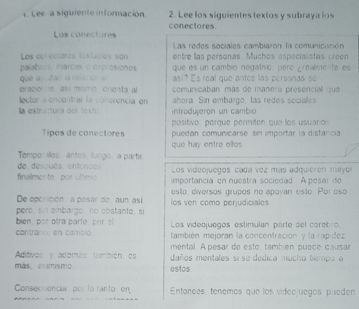 Lee a siguiente información. 2. Lee los siguientes textos y subraya los 
conectores. 
Los conectores 
Las redes sociales cambiaron la comunicación 
Los eorectores textualos son entre las personas. Muchos especialistas creen 
palabres, marcas o exprósiones que es un cambio negativo pero ¿realmente es 
que ayodan a rolación al asi? Es real que antes las personas so 
oracion es asi misme onenta al comunicaban más de manera presencial que 
lector a encontrar la coherencia en ahora. Sin embargo, las redes sociales 
la estructura del foxto introdujeron un cambio 
posítivo, porque permiten que los usuaros 
Tipos de conectores puedan comunicarse sin importar la distancia 
que hay entre ellos 
Temporales antes, luego, a partir 
de, después, entences. Los videojuegos cada vez más adquieren mayor 
finalmente por último importancia en nuestra sociedad. A pesar do 
esto, diversos grupos no apovan esto Por eso 
De oporición: a pesar de aun asi os ven como perjudiciales 
pero,sn embargo, no obstante, si 
bien, por otra parte por el Los videojuegos estímulan parte del cerebro, 
contraro en cambio también mejoran la concentración y la rapidez 
mental. A pesar de esto también puede causar 
Aditivos y, además, también, es daños mentales si se dedica mucho tiempo a 
más, asimismo. estos 
Consecuencia: por lo tanto,en Entonces, tenemos que los videojuegos pueden