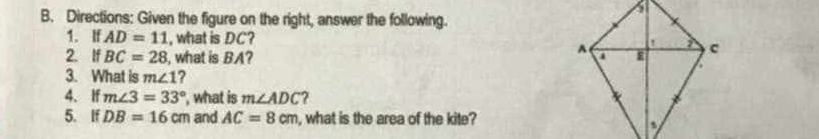 Directions: Given the figure on the right, answer the following. 
1. If AD=11 , what is DC? 
2. If BC=28 , what is BA? 
3. What is m∠ 1 ? 
4. If m∠ 3=33° ', what is m∠ ADC ? 
5. If DB=16cm and AC=8cm , what is the area of the kite?