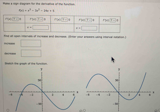 Make a sign diagram for the derivative of the function.
f(x)=x^3-3x^2-24x+5
Find all open intervals of increase and decrease. (Enter your answers using interval notation.)
increase
decrease □
Sketch the graph of the function.