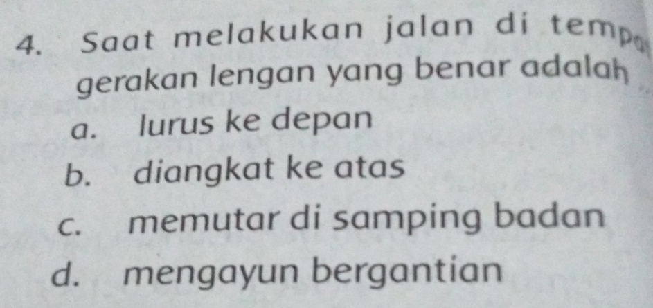 Saat melakukan jalan di temp
gerakan lengan yang benar adalah
a. lurus ke depan
b. diangkat ke atas
c. memutar di samping badan
d. mengayun bergantian