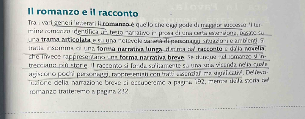 Il romanzo e il racconto 
Tra i vari generi letterari il romanzo è quello che oggi gode di maggior successo. Il ter- 
mine romanzo identifica un testo narrativo in prosa di una certa estensione, basato su 
una trama articolata e su una notevole varietà di personaggi, situazioni e ambienti. Si 
tratta insomma di una forma narrativa lunga, distinta dal racconto e dalla novella, 
che invece rappresentano una forma narrativa breve. Se dunque nel romanzo si in- 
trecciano più storie, il racconto si fonda solitamente su una sola vicenda nella quale 
agiscono pochi personaggi, rappresentati con tratti essenziali ma significativi. Dellevo- 
Tuzione della narrazione breve ci occuperemo a pagina 192; mentre della storia del 
romanzo tratteremo a pagina 232.