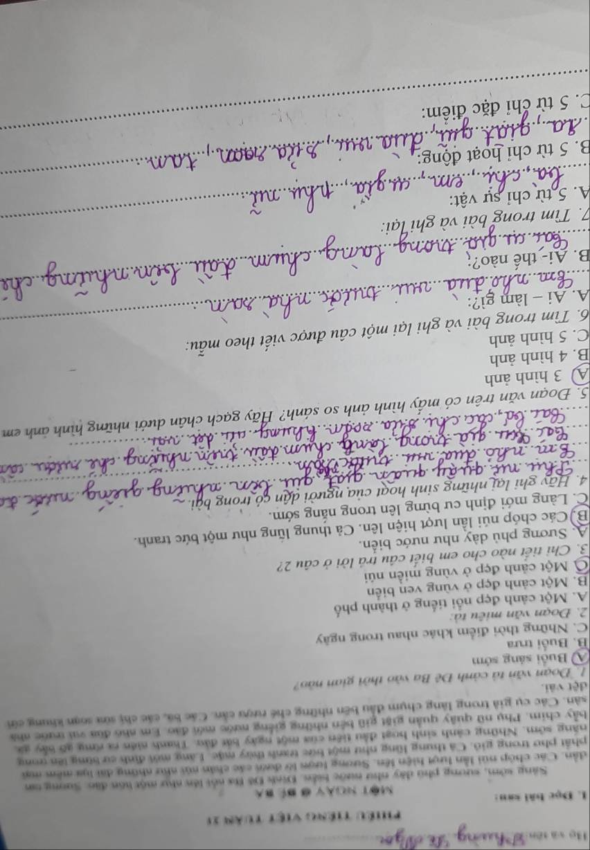 Bọ và tên_
Phiều tiếng việt tuàn 11
L. Đọc bài san:
MOT NOY đ BE 
Sáng sớm, sương phú dây như nước biển. Đinh Đô Ba nổi lên như một lồn đặo: Suơng nm
dần. Các chóp núi lần lượt hiện lên. Sương lượn lờ đướ các chân núi như những đài lựa mêm ma
phát pho trong gió. Cá thung lũng như một bức tranh thủy mặc. Lăng mới định cư bừng lên gong
năng sớm. Những cảnh sinh hoạt đầu tiên của một ngày bát đảu. Thanh niên ra rng gỡ bảy ga,
bảy chim. Phụ nữ quây quản giặt giữ bên những giếng nước mới đảo. Em nho đùa vai trước nhà
sân. Các cụ giả trong làng chụm đầu bên những chế rượu cản. Các bá, các chị sửa soạn khung cứi
dệt vài.
1  Đoạn văn tả cảnh Đê Ba vào thời gian nào?
A Buổi sáng sớm
B. Buổi trưa
C. Những thời điểm khác nhau trong ngày
2. Đoạn văn miêu tà:
A. Một cảnh đẹp nổi tiếng ở thành phố
B. Một cảnh đẹp ở vùng ven biển
Ở Một cảnh đẹp ở vùng miền núi
3. Chỉ tiết nào cho em biết cầu trả lời ở câu 2?
A. Sương phủ dày như nước biển.
Bộ Các chóp núi lần lượt hiện lên. Cả thung lũng như một bức tranh.
C. Làng mới định cư bừng lên trong nắng sớm.
4. Hãy ghi lại những sinh hoạt của người dân có trong bài
on
5. Đoạn văn trên có mấy hình ảnh so sánh? Hãy gạch chân dưới những hình ảnh em
A 3 hình ảnh
B. 4 hình ảnh
C. 5 hình ảnh
6. Tìm trong bài và ghi lại một câu được viết theo mẫu:
A. Ai - làm gì?:
_
B. Ai- thế nào?;_
_
7. Tìm trong bài và ghi lại:
A. 5 từ chỉ sự vật:
B. 5 từ chỉ hoạt động:
_
_
_
C. 5 từ chỉ đặc điểm: