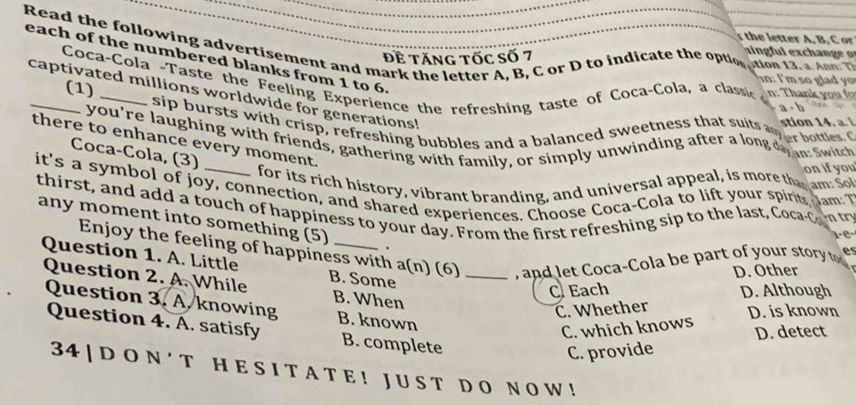 th e letter A, B, C or
Read the following advertisement and mark the letter A, B, C or D to indicate the optorcton ts a d 
each of the numbered blanks from 1 to 6. Đề Tăng Tốc Số 7
Coca-Cola -Taste the Feeling Experience the refreshing taste of Coca-Cola, a classic n: Tha n 
in: I'm so gl y 
(1)
captivated millions worldwide for generations!
Sip bursts with crisp, refreshing bubbles and a balanced sweetness that suits ana bottles
stion 14. a. 
you're laughing with friends, gathering with family, or simply unwinding after a long do at switch
there to enhance every moment.
Coca-Cola, (3)
on if you
for its rich history, vibrant branding, and universal appeal, is more that am: So
it's a symbol of joy, connection, and shared experiences. Choose Coca-Cola to lift your spirt Jam T
thirst, and add a touch of happiness to your day. From the first refreshing sip to the last, Cocac o t
any moment into something (5) _.
1e
Enjoy the feeling of happiness with a(n) (6) _, and let Coca-Cola be part of your stor es
Question 1. A. Little B. Some
D. Other
Question 2. A. While B. When
C Each D. Although
Question 3. A. knowing B. known
C. Whether
D. is known
C. which knows
Question 4. A. satisfy B. complete
D. detect
C. provide
34 | D O N ' T H E S I T A T E ! J U S T D O N O W !