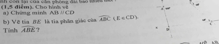 nh còn lại của căn phòng dài bao nhiều m B
(1,5 điểm). Cho hình vẽ 
A 100°
a) Chứng minh ABparallel CD
b) Vẽ tia BE là tia phân giác của widehat ABC(E∈ CD).
C
Tính widehat ABE ?
x D
40° AB