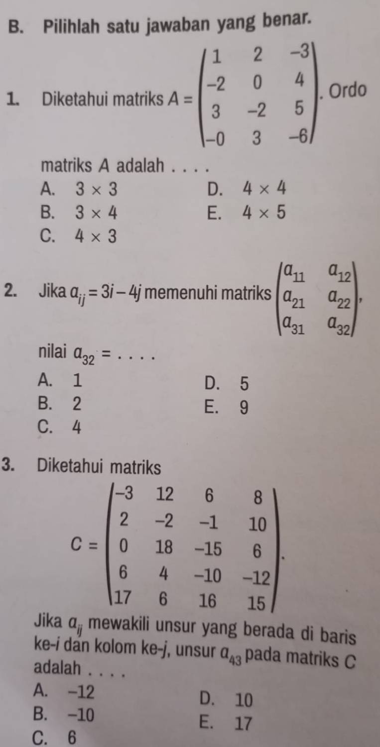 Pilihlah satu jawaban yang benar.
1. Diketahui matriks A=beginpmatrix 1&2&-3 -2&0&4 3&-2&5 -0&3&-6endpmatrix. Ordo
matriks A adalah
A. 3* 3 D. 4* 4
B. 3* 4 E. 4* 5
C. 4* 3
2. Jika a_ij=3i-4j memenuhi matriks beginpmatrix a_11&a_12 a_21&a_22 a_31&a_32endpmatrix. 
nilai a_32= _
A. 1 D. 5
B. 2 E. 9
C. 4
3. Diketahui matriks
C=beginpmatrix -3&12&6&8 2&-2&-1&10 0&18&-15&6 6&4&-10&-12 17&6&16&15endpmatrix
Jika a_ij wakili unsur yang berada di baris 
ke-i dan kolom ke-j, unsur a_43 pada matriks C
adalah . . . .
A. -12 D. 10
B. -10 E. 17
C. 6